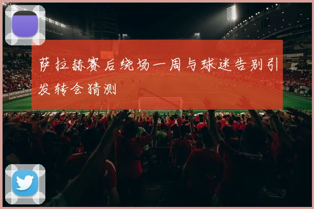 萨拉赫赛后绕场一周与球迷告别引发转会猜测