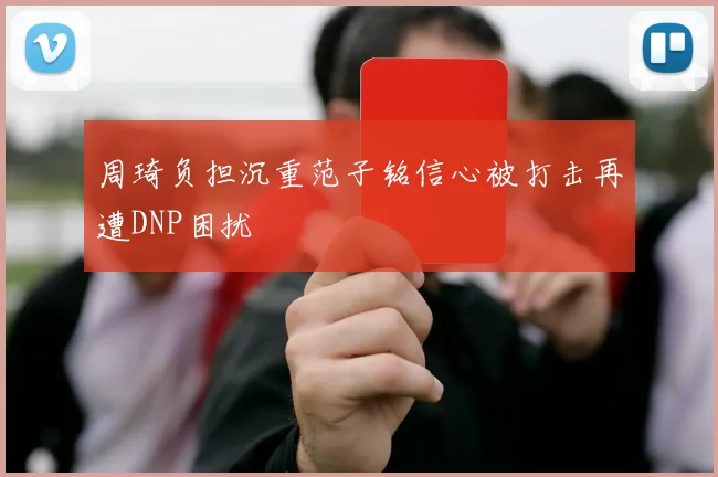 周琦负担沉重范子铭信心被打击再遭DNP困扰