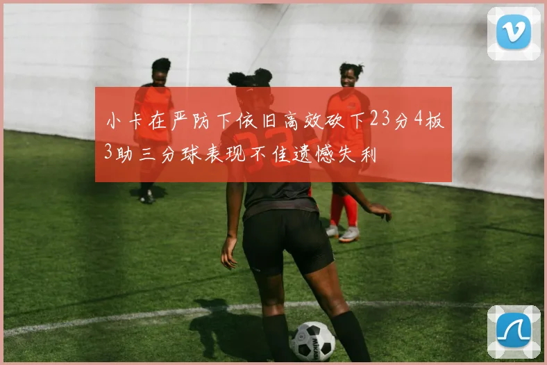 小卡在严防下依旧高效砍下23分4板3助三分球表现不佳遗憾失利