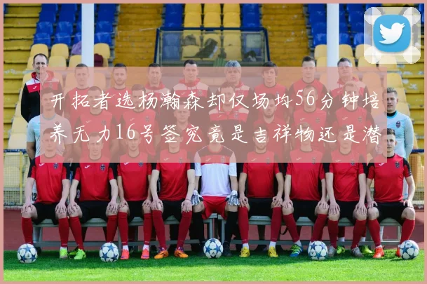 开拓者选杨瀚森却仅场均56分钟培养无力16号签究竟是吉祥物还是潜力股