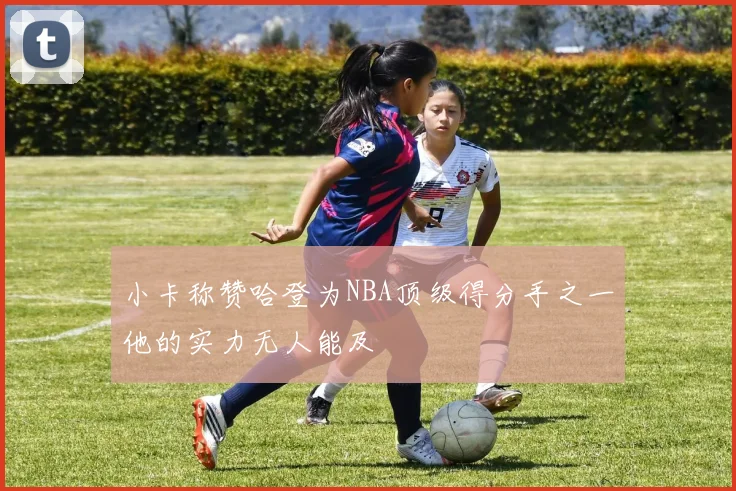 小卡称赞哈登为NBA顶级得分手之一他的实力无人能及