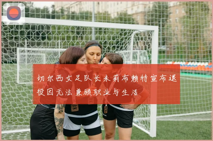 切尔西女足队长米莉布赖特宣布退役因无法兼顾职业与生活