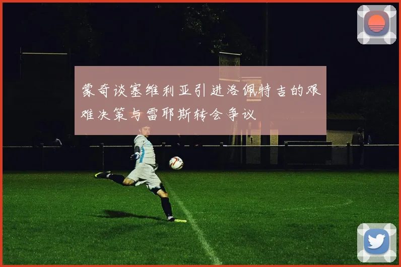 蒙奇谈塞维利亚引进洛佩特吉的艰难决策与雷耶斯转会争议