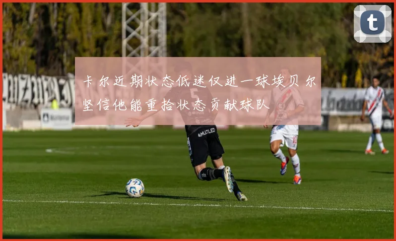 卡尔近期状态低迷仅进一球埃贝尔坚信他能重拾状态贡献球队