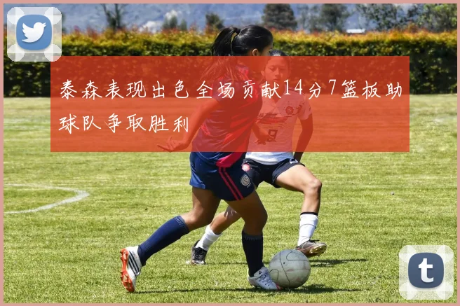 泰森表现出色全场贡献14分7篮板助球队争取胜利