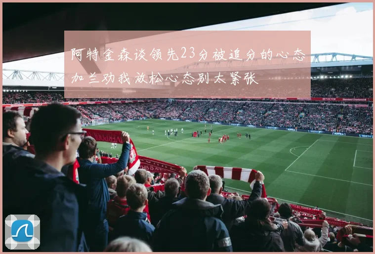 阿特金森谈领先23分被追分的心态加兰劝我放松心态别太紧张